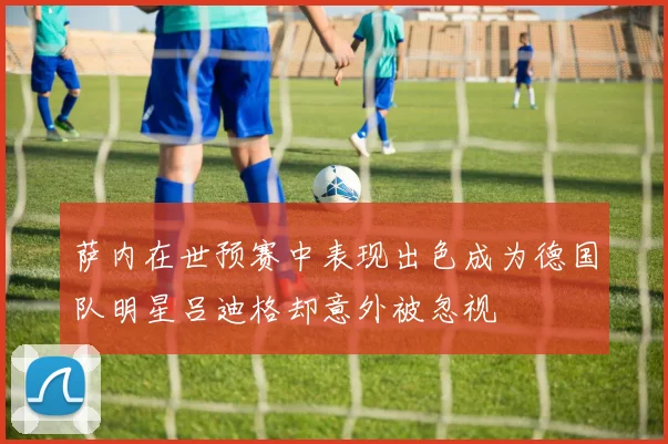 萨内在世预赛中表现出色成为德国队明星吕迪格却意外被忽视