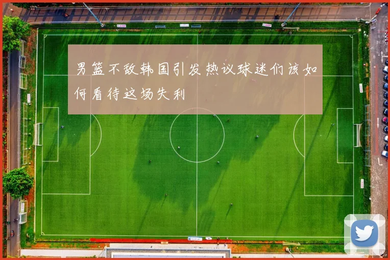 男篮不敌韩国引发热议球迷们该如何看待这场失利