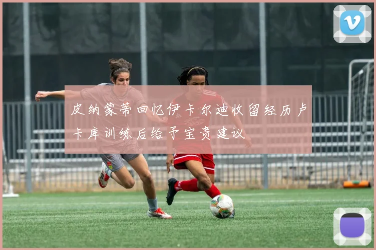 皮纳蒙蒂回忆伊卡尔迪收留经历卢卡库训练后给予宝贵建议