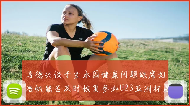 马德兴谈于金永因健康问题缺席刘浩帆能否及时恢复参加U23亚洲杯成疑