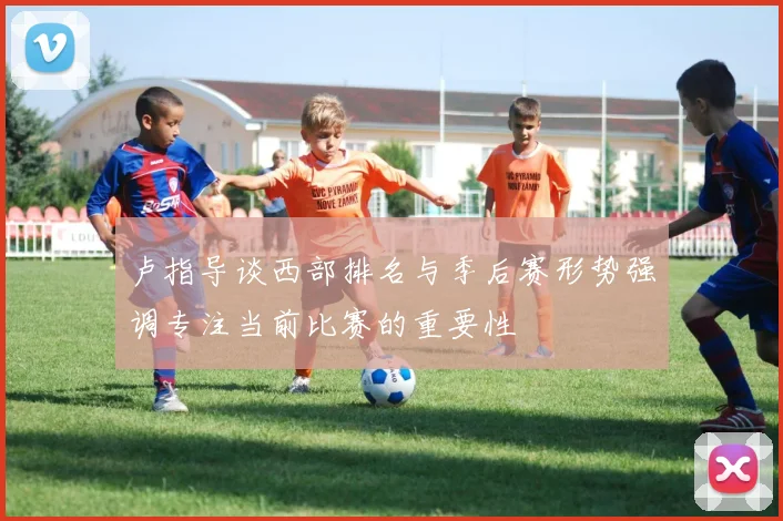 卢指导谈西部排名与季后赛形势强调专注当前比赛的重要性