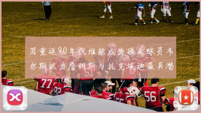 若重返90年代谁能成为顶尖球员韦尔斯认为詹姆斯与扎克埃迪最具潜力