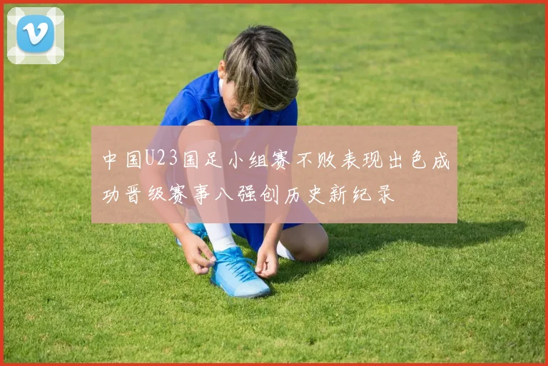 中国U23国足小组赛不败表现出色成功晋级赛事八强创历史新纪录