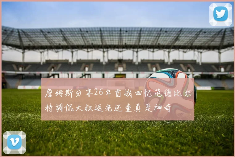 詹姆斯分享26年首战回忆范德比尔特调侃大叔返老还童真是神奇