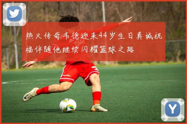 热火传奇韦德迎来44岁生日真诚祝福伴随他继续闪耀篮球之路