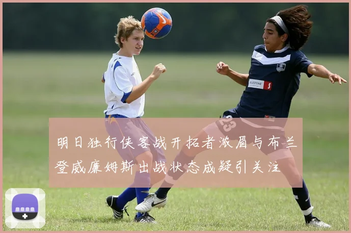 明日独行侠客战开拓者浓眉与布兰登威廉姆斯出战状态成疑引关注