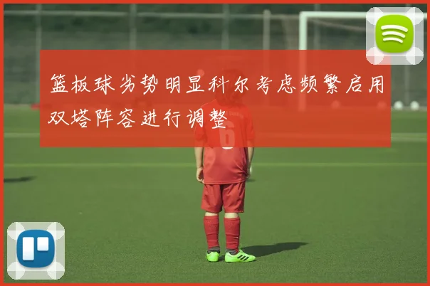 篮板球劣势明显科尔考虑频繁启用双塔阵容进行调整