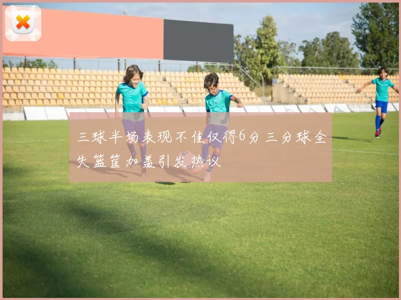 三球半场表现不佳仅得6分三分球全失篮筐加盖引发热议