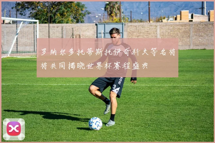 罗纳尔多托蒂斯托伊奇科夫等名将将共同揭晓世界杯赛程盛典