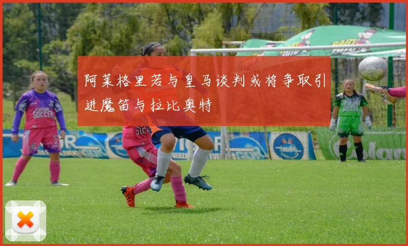 阿莱格里若与皇马谈判或将争取引进魔笛与拉比奥特