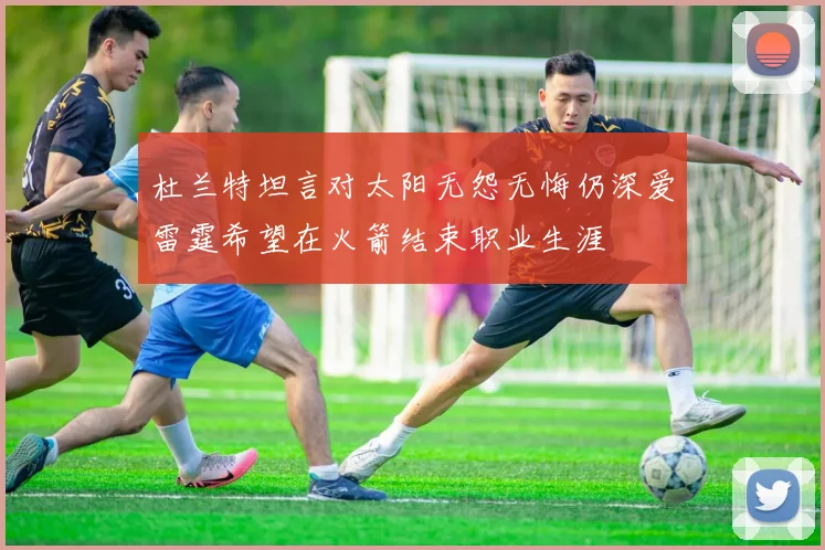 杜兰特坦言对太阳无怨无悔仍深爱雷霆希望在火箭结束职业生涯
