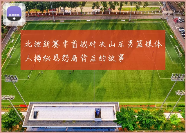 北控新赛季首战对决山东男篮媒体人揭秘恩怨局背后的故事