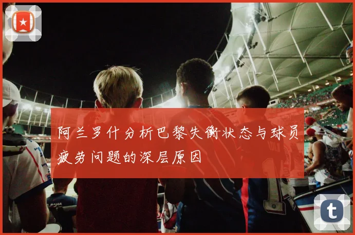阿兰罗什分析巴黎失衡状态与球员疲劳问题的深层原因