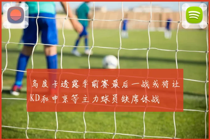乌度卡透露季前赛最后一战或将让KD和申京等主力球员缺席休战