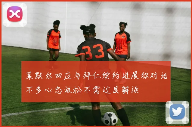 莱默尔回应与拜仁续约进展称对话不多心态放松不需过度解读