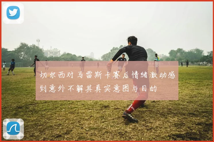 切尔西对马雷斯卡赛后情绪激动感到意外不解其真实意图与目的